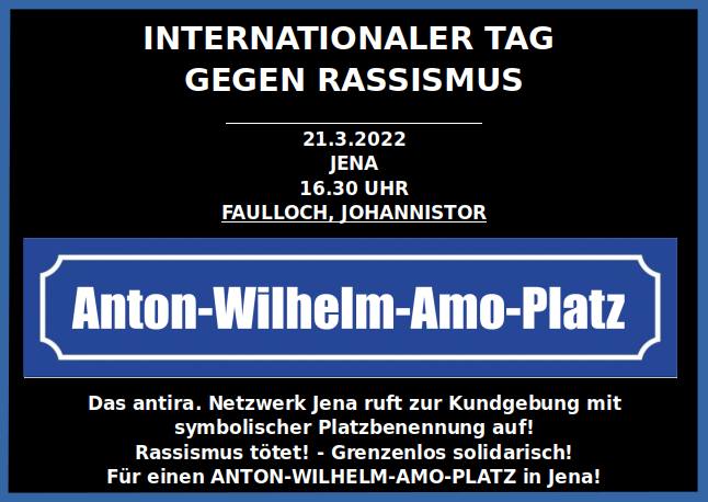 Das Bild ist blau umrandet und hat einen schwarzen Hintergrund. In weißen Buchstaben steht: Internationaler Tag gegen Rassismus. 21. März 2022, Jena, 16:30 Uhr, Faulloch/ Johannistor. Darunter ist ein Straßenschild mit der Aufschrift "Anton-Wilhelm-Amo-Platz" abgebildet. Darunter steht: Das antirassistische Netzwerk Jena ruft zur Kundgebung mit symbolischer Platzbennenung auf! Rassismus tötet! - Grenzenlos solidarisch! Für einen ANTON-WILHELM-AMO-PLATZ in Jena!